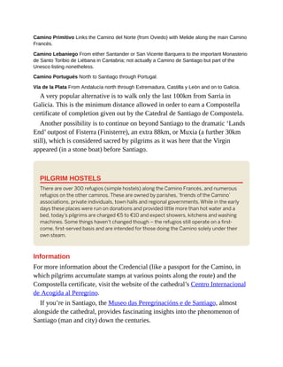 Camino Primitivo Links the Camino del Norte (from Oviedo) with Melide along the main Camino
Francés.
Camino Lebaniego From either Santander or San Vicente Barquera to the important Monasterio
de Santo Toribio de Liébana in Cantabria; not actually a Camino de Santiago but part of the
Unesco listing nonetheless.
Camino Portugués North to Santiago through Portugal.
Vía de la Plata From Andalucía north through Extremadura, Castilla y León and on to Galicia.
A very popular alternative is to walk only the last 100km from Sarria in
Galicia. This is the minimum distance allowed in order to earn a Compostella
certificate of completion given out by the Catedral de Santiago de Compostela.
Another possibility is to continue on beyond Santiago to the dramatic ‘Lands
End’ outpost of Fisterra (Finisterre), an extra 88km, or Muxia (a further 30km
still), which is considered sacred by pilgrims as it was here that the Virgin
appeared (in a stone boat) before Santiago.
PILGRIM HOSTELS
There are over 300 refugios (simple hostels) along the Camino Francés, and numerous
refugios on the other caminos. These are owned by parishes, ‘friends of the Camino’
associations, private individuals, town halls and regional governments. While in the early
days these places were run on donations and provided little more than hot water and a
bed, today’s pilgrims are charged €5 to €10 and expect showers, kitchens and washing
machines. Some things haven’t changed though – the refugios still operate on a first-
come, first-served basis and are intended for those doing the Camino solely under their
own steam.
Information
For more information about the Credencial (like a passport for the Camino, in
which pilgrims accumulate stamps at various points along the route) and the
Compostella certificate, visit the website of the cathedral’s Centro Internacional
de Acogida al Peregrino.
If you’re in Santiago, the Museo das Peregrinacións e de Santiago, almost
alongside the cathedral, provides fascinating insights into the phenomenon of
Santiago (man and city) down the centuries.
 