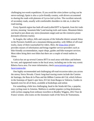 challenging two-week expeditions. If you avoid the cities (where cycling can be
nerve-racking), Spain is also a cycle-friendly country, with drivers accustomed
to sharing the roads with platoons of Lycra-clad cyclists. The excellent network
of secondary roads, usually with comfortable shoulders to ride on, is ideal for
road touring.
Every Spanish region has both off-road (called BTT in Spanish, from bici todo
terreno, meaning ‘mountain bike’) and touring trails and routes. Mountain bikers
can head to just about any sierra (mountain range) and use the extensive pistas
forestales (forestry tracks).
In Aragón, the valleys, hills and canyons of the Sobrarbe district around Aínsa
in the Pyrenees foothills are a mountain-biking paradise, with 500km of off-road
tracks, many of them waymarked for riders. Here, the Zona Zero project
provides masses of information and brings together service-providers such as
bike-friendly accommodation, repair shops, guides and bike-transport services.
Most riders bring their own bikes but there are a couple of rental outlets in
Aínsa.
Galicia has set up several Centros BTT in rural areas with bikes and helmets
for rent, and signposted routes in the local areas, including one in the very scenic
Ribeira Sacra area. For more information, check www.turismo.gal/que-
facer/centros-btt.
One highly recommended and challenging off-road excursion takes you across
the snowy Sierra Nevada. Classic long-haul touring routes include the Camino
de Santiago, the Ruta de la Plata and the 600km Camino del Cid, which follows
in the footsteps of Spain’s epic hero, El Cid, from Burgos to Valencia. Guides in
Spanish exist for all of these, available at bookshops and online.
For something a little less challenging, head to the Senda del Oso, a popular,
easy cycling route in Asturias. Mallorca is another popular cycling destination,
with cyclists ranging from ordinary travellers to Bradley Wiggins, 2012 Tour de
France winner, who trains on the mountain roads of the Serra de Tramuntana.
 
