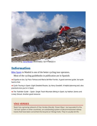 Mountain biking, Sierra Nevada | WESTEND61 / GETTY IMAGES ©
Information
Bike Spain in Madrid is one of the better cycling tour operators.
Most of the cycling guidebooks in publication are in Spanish:
A España en bici, by Paco Tortosa and María del Mar Fornés. A good overview guide, but quite
hard to find.
A Cycle Touring in Spain: Eight Detailed Routes, by Harry Dowdell. A helpful planning tool; also
practical once you’re in Spain.
A The Trailrider Guide – Spain: Single Track Mountain Biking in Spain, by Nathan James and
Linsey Stroud. Another good resource.
VÍAS VERDES
Spain has a growing network of Vías Verdes (literally ‘Green Ways’, but equivalent to the
‘rail trail’ system in other countries), an outstanding system of decommissioned railway
tracks that have been converted into bicycle (or hiking) trails. They’re usually terrific
 