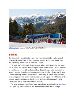 La Molina ski resort, Catalonia | IAKOV FILIMONOV / SHUTTERSTOCK ©
Surfing
The opportunity to get into the waves is a major attraction for beginners and
experts alike along many of Spain’s coastal regions. The north coast of Spain
has, debatably, the best surf in mainland Europe.
The main surfing region is the north coast, where numerous high-class spots
can be found, but Atlantic Andalucía gets decent winter swells. Despite the flow
of vans loaded down with surfboards along the north coast in the summer, it’s
actually autumn through to spring that’s the prime time for a decent swell, with
October probably the best month overall. The variety of waves along the north
coast is impressive: there are numerous open, swell-exposed beach breaks for the
summer months, and some seriously heavy reefs and points that only really
come to life during the colder, stormier months.
The most famous wave in Spain is the legendary river-mouth left at Mundaka.
On a good day, there’s no doubt that it’s one of the best waves in Europe.
 