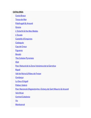 CATALONIA
Costa Brava
Tossa de Mar
Palafrugell & Around
Girona
L’Estartit & the Illes Medes
L’Escala
Castelló d’Empúries
Cadaqués
Cap de Creus
Figueres
Besalú
The Catalan Pyrenees
Olot
Parc Natural de la Zona Volcànica de la Garrotxa
Ripoll
Vall de Núria & Ribes de Freser
Cerdanya
La Seu d’Urgell
Pallars Sobirà
Parc Nacional d’Aigüestortes i Estany de Sant Maurici & Around
Val d’Aran
Central Catalonia
Vic
Montserrat
 