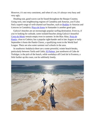 However, it’s not very consistent, and when it’s on, it’s always very busy and
very ugly.
Heading east, good waves can be found throughout the Basque Country.
Going west, into neighbouring regions of Cantabria and Asturias, you’ll also
find a superb range of well-charted surf beaches, such as Rodiles in Asturias and
Liencres in Cantabria; Playa de Somo in Santander is another good spot.
Galicia’s beaches are an increasingly popular surfing destination. Even so, if
you’re looking for solitude, some isolated beaches along Galicia’s beautiful
Costa da Morte remain empty even in summer. In the Rías Altas, Praia de
Pantín, close to Cedeira, has a popular right-hander and in late August or early
September it hosts the Pantín Classic, a qualifying event in the World Surf
League. There are also some summer surf schools in the area.
In southwest Andalucía there are a some powerful, winter beach breaks,
particularly between Tarifa and Cádiz; El Palmar, just northwest of Cabo de
Trafalgar, is the pick of the bunch, while weekdays off Conil de la Frontera, a
little further up the coast, can be sublimely lonely.
 