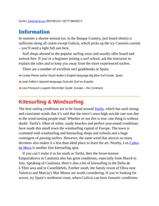 Surfers, Costa de la Luz | BEN WELSH / GETTY IMAGES ©
Information
In summer a shortie wetsuit (or, in the Basque Country, just board shorts) is
sufficient along all coasts except Galicia, which picks up the icy Canaries current
– you’ll need a light full suit here.
Surf shops abound in the popular surfing areas and usually offer board and
wetsuit hire. If you’re a beginner joining a surf school, ask the instructor to
explain the rules and to keep you away from the more experienced surfers.
There are a number of excellent surf guidebooks to Spain.
A Lonely Planet author Stuart Butler’s English-language Big Blue Surf Guide: Spain.
A José Pellón’s Spanish-language Guía del Surf en España.
A Low Pressure’s superb Stormrider Guide: Europe – the Continent.
Kitesurfing & Windsurfing
The best sailing conditions are to be found around Tarifa, which has such strong
and consistent winds that it’s said that the town’s once-high suicide rate was due
to the wind turning people mad. Whether or not this is true, one thing is without
doubt: Tarifa’s 10km of white, sandy beaches and perfect year-round conditions
have made this small town the windsurfing capital of Europe. The town is
crammed with windsurfing and kitesurfing shops and schools and a huge
contingent of passing surfers. However, the same wind that attracts so many
devotees also makes it a less than ideal place to learn the art. Nearby, Los Caños
de Meca is another fine kitesurfing spot.
If you can’t make it as far south as Tarifa, then the lesser-known
Empuriabrava in Catalonia also has great conditions, especially from March to
July. Speaking of Catalonia, there’s also a bit of kitesurfing in the Delta de
L’Ebre area and in Castelldefels. Further south, the family resort of Oliva near
Valencia and Murcia’s Mar Menor are worth considering. If you’re looking for
waves, try Spain’s northwest coast, where Galicia can have fantastic conditions.
 