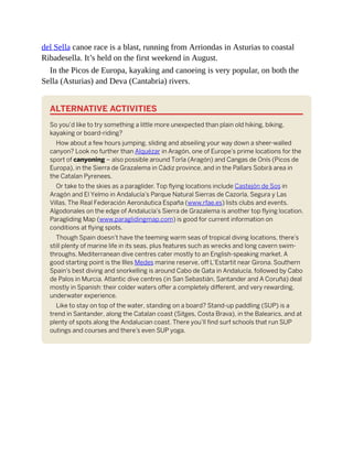 del Sella canoe race is a blast, running from Arriondas in Asturias to coastal
Ribadesella. It’s held on the first weekend in August.
In the Picos de Europa, kayaking and canoeing is very popular, on both the
Sella (Asturias) and Deva (Cantabria) rivers.
ALTERNATIVE ACTIVITIES
So you’d like to try something a little more unexpected than plain old hiking, biking,
kayaking or board-riding?
How about a few hours jumping, sliding and abseiling your way down a sheer-walled
canyon? Look no further than Alquézar in Aragón, one of Europe’s prime locations for the
sport of canyoning – also possible around Torla (Aragón) and Cangas de Onís (Picos de
Europa), in the Sierra de Grazalema in Cádiz province, and in the Pallars Sobirà area in
the Catalan Pyrenees.
Or take to the skies as a paraglider. Top flying locations include Castejón de Sos in
Aragón and El Yelmo in Andalucía’s Parque Natural Sierras de Cazorla, Segura y Las
Villas. The Real Federación Aeronáutica España (www.rfae.es) lists clubs and events.
Algodonales on the edge of Andalucía’s Sierra de Grazalema is another top flying location.
Paragliding Map (www.paraglidingmap.com) is good for current information on
conditions at flying spots.
Though Spain doesn’t have the teeming warm seas of tropical diving locations, there’s
still plenty of marine life in its seas, plus features such as wrecks and long cavern swim-
throughs. Mediterranean dive centres cater mostly to an English-speaking market. A
good starting point is the Illes Medes marine reserve, off L’Estartit near Girona. Southern
Spain’s best diving and snorkelling is around Cabo de Gata in Andalucía, followed by Cabo
de Palos in Murcia. Atlantic dive centres (in San Sebastián, Santander and A Coruña) deal
mostly in Spanish: their colder waters offer a completely different, and very rewarding,
underwater experience.
Like to stay on top of the water, standing on a board? Stand-up paddling (SUP) is a
trend in Santander, along the Catalan coast (Sitges, Costa Brava), in the Balearics, and at
plenty of spots along the Andalucian coast. There you’ll find surf schools that run SUP
outings and courses and there’s even SUP yoga.
 