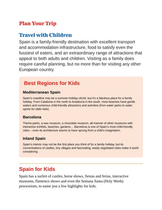 Plan Your Trip
Travel with Children
Spain is a family-friendly destination with excellent transport
and accommodation infrastructure, food to satisfy even the
fussiest of eaters, and an extraordinary range of attractions that
appeal to both adults and children. Visiting as a family does
require careful planning, but no more than for visiting any other
European country.
Best Regions for Kids
Mediterranean Spain
Spain’s coastline may be a summer-holiday cliché, but it’s a fabulous place for a family
holiday. From Catalonia in the north to Andalucía in the south, most beaches have gentle
waters and numerous child-friendly attractions and activities (from water parks to water
sports for older kids).
Barcelona
Theme parks, a wax museum, a chocolate museum, all manner of other museums with
interactive exhibits, beaches, gardens… Barcelona is one of Spain’s most child-friendly
cities – even its architecture seems to have sprung from a child’s imagination.
Inland Spain
Spain’s interior may not be the first place you think of for a family holiday, but its
concentrations of castles, tiny villages and fascinating, easily negotiated cities make it worth
considering.
Spain for Kids
Spain has a surfeit of castles, horse shows, fiestas and ferias, interactive
museums, flamenco shows and even the Semana Santa (Holy Week)
processions, to name just a few highlights for kids.
 
