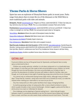 Theme Parks & Horse Shows
Spain has seen an explosion of Disneyfied theme parks in recent years. Parks
range from places that re-create the era of the dinosaurs or the Wild West to
more traditional parks with rides and animals.
Dinópolis, Teruel (www.dinopolis.com; Poligano Los Planos; adult/child €28/22; h10am-7pm daily Jun-
Sep, Sat & Sun only rest of year; pc) This is a cross between Jurassic Park and a funfair.
PortAventura (www.portaventuraworld.com; adult/child €47/40, incl Ferrari Land €55/47; h10am-7pm
or 8pm, to midnight Jul–mid-Sep; pc) Fine amusement park close to Tarragona.
Terra Mítica, Benidorm Where the spirit of Disneyland meets the Med.
Oasys Mini Hollywood, Almería Wild West movie sets in the deserts.
Zoo Aquarium de Madrid Probably Spain’s best zoo.
Parc d’Atraccions, Barcelona Great rides and a puppet museum.
Real Escuela Andaluza del Arte Ecuestre (%956 31 80 08; www.realescuela.org; Avenida Duque de
Abrantes; training sessions adult/child €11/6.50, exhibiciones adult €21-27, child €13-17; htraining sessions
11am-1pm Mon, Wed & Fri, exhibiciones noon Tue & Thu) Andalucían horse shows in all their finery.
Caballerizas Reales Another excellent horse show, this time in Córdoba.
EATING OUT
Food and children are two of the great loves for Spaniards, and Spanish fare is rarely
spicy so kids tend to like it.
Children are usually welcome, whether in a sit-down restaurant or in a chaotically busy
bar. Indeed, it’s rare that you’ll be made to feel uncomfortable as your children run amok,
though the more formal the place, the more uncomfortable you’re likely to feel. In
summer the abundance of outdoor terraces with tables is ideal for families; take care,
though, as it can be easy to lose sight of wandering young ones amid the scrum of people.
You cannot rely on restaurants having tronas (high chairs), although many do these
days. Those that do, however, rarely have more than one (a handful at most), so make the
request when making your reservation or as soon as you arrive.
Very few restaurants (or other public facilities) have nappy-changing facilities.
A small but growing number of restaurants offer a menú infantil (children’s menu),
which usually includes a main course (hamburger, chicken nuggets, pasta and the like), a
drink and an ice cream or milkshake for dessert.
One challenge can be adapting to Spanish eating hours – when kids get hungry
between meals it’s sometimes possible to zip into the nearest tasca (tapas bar) and get
them a snack, and there are also sweet shops scattered around most towns. That said,
 