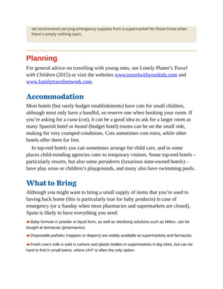 we recommend carrying emergency supplies from a supermarket for those times when
there’s simply nothing open.
Planning
For general advice on travelling with young ones, see Lonely Planet’s Travel
with Children (2015) or visit the websites www.travelwithyourkids.com and
www.familytravelnetwork.com.
Accommodation
Most hotels (but rarely budget establishments) have cots for small children,
although most only have a handful, so reserve one when booking your room. If
you’re asking for a cuna (cot), it can be a good idea to ask for a larger room as
many Spanish hotel or hostal (budget hotel) rooms can be on the small side,
making for very cramped conditions. Cots sometimes cost extra, while other
hotels offer them for free.
In top-end hotels you can sometimes arrange for child care, and in some
places child-minding agencies cater to temporary visitors. Some top-end hotels –
particularly resorts, but also some paradores (luxurious state-owned hotels) –
have play areas or children’s playgrounds, and many also have swimming pools.
What to Bring
Although you might want to bring a small supply of items that you’re used to
having back home (this is particularly true for baby products) in case of
emergency (or a Sunday when most pharmacies and supermarkets are closed),
Spain is likely to have everything you need.
A Baby formula in powder or liquid form, as well as sterilising solutions such as Milton, can be
bought at farmacias (pharmacies).
A Disposable pañales (nappies or diapers) are widely available at supermarkets and farmacias.
A Fresh cow’s milk is sold in cartons and plastic bottles in supermarkets in big cities, but can be
hard to find in small towns, where UHT is often the only option.
 