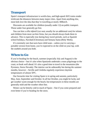 Transport
Spain’s transport infrastructure is world-class, and high-speed AVE trains render
irrelevant the distances between many major cities. Apart from anything else,
most kids love the idea that they’re travelling at nearly 300km/h.
Discounts are available for children (usually under 12) on public transport.
Those under four generally go free.
You can hire a silla infantil (car seat; usually for an additional cost) for infants
and children from most car-hire firms, but you should always book them in
advance. This is especially true during busy travel periods, such as Spanish
school holidays, Navidad (Christmas) and Semana Santa (Holy Week).
It’s extremely rare that taxis have child seats – unless you’re carrying a
portable version from home, you’re expected to sit the child on your lap, with
the seatbelt around you both.
When to Go
If you’re heading for the beach, summer (especially July and August) is the
obvious choice – but it’s also when Spaniards undertake a mass pilgrimage to the
coast, so book well ahead. It’s also a good time to travel to the mountains (the
Pyrenees, Sierra Nevada). The interior can be unbearably hot during the summer
months, however – Seville and Córdoba regularly experience daytime
temperatures of almost 50ºC.
Our favourite time for visiting Spain is in spring and autumn, particularly
May, June, September and October. In all but October, you might be lucky and
get weather warm enough for the beach, but temperatures in these months are
generally mild and the weather often fine.
Winter can be bitterly cold in much of Spain – fine if you come prepared and
even better if you’re heading for the snow.
 