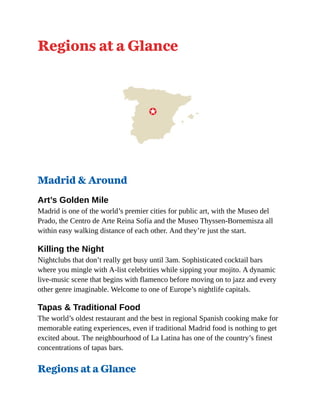 Regions at a Glance
Madrid & Around
Art’s Golden Mile
Madrid is one of the world’s premier cities for public art, with the Museo del
Prado, the Centro de Arte Reina Sofía and the Museo Thyssen-Bornemisza all
within easy walking distance of each other. And they’re just the start.
Killing the Night
Nightclubs that don’t really get busy until 3am. Sophisticated cocktail bars
where you mingle with A-list celebrities while sipping your mojito. A dynamic
live-music scene that begins with flamenco before moving on to jazz and every
other genre imaginable. Welcome to one of Europe’s nightlife capitals.
Tapas & Traditional Food
The world’s oldest restaurant and the best in regional Spanish cooking make for
memorable eating experiences, even if traditional Madrid food is nothing to get
excited about. The neighbourhood of La Latina has one of the country’s finest
concentrations of tapas bars.
Regions at a Glance
 
