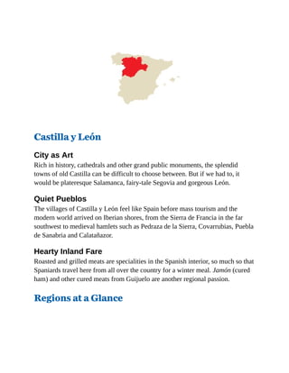 Castilla y León
City as Art
Rich in history, cathedrals and other grand public monuments, the splendid
towns of old Castilla can be difficult to choose between. But if we had to, it
would be plateresque Salamanca, fairy-tale Segovia and gorgeous León.
Quiet Pueblos
The villages of Castilla y León feel like Spain before mass tourism and the
modern world arrived on Iberian shores, from the Sierra de Francia in the far
southwest to medieval hamlets such as Pedraza de la Sierra, Covarrubias, Puebla
de Sanabria and Calatañazor.
Hearty Inland Fare
Roasted and grilled meats are specialities in the Spanish interior, so much so that
Spaniards travel here from all over the country for a winter meal. Jamón (cured
ham) and other cured meats from Guijuelo are another regional passion.
Regions at a Glance
 
