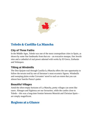 Toledo & Castilla-La Mancha
City of Three Faiths
In the Middle Ages, Toledo was one of the most cosmopolitan cities in Spain, as
shown by some fine landmarks from that era – an evocative mosque, fine Jewish
sites and a cathedral of real power adorned with works by El Greco, Zurbarán
and Velázquez.
Tilting at Windmills
The Don Quijote trail through Castilla-La Mancha offers the rare opportunity to
follow the terrain trod by one of literature’s most eccentric figures. Windmills
and sweeping plains evoke Cervantes’ novel to such an extent that you can
almost hear Sancho Panza’s patter.
Beautiful Villages
Amid the often-empty horizons of La Mancha, pretty villages can seem like
oases. Almagro and Sigüenza are our favourites, while the castles close to
Toledo – this was a long-time frontier between Moorish and Christian Spain –
are simply magnificent.
Regions at a Glance
 