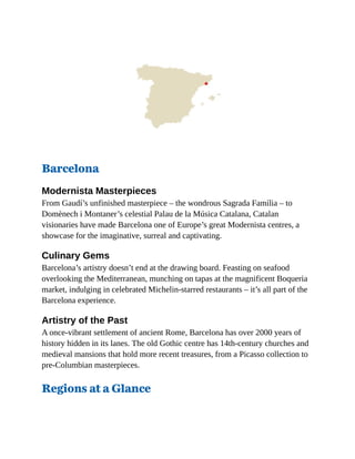 Barcelona
Modernista Masterpieces
From Gaudí’s unfinished masterpiece – the wondrous Sagrada Família – to
Domènech i Montaner’s celestial Palau de la Música Catalana, Catalan
visionaries have made Barcelona one of Europe’s great Modernista centres, a
showcase for the imaginative, surreal and captivating.
Culinary Gems
Barcelona’s artistry doesn’t end at the drawing board. Feasting on seafood
overlooking the Mediterranean, munching on tapas at the magnificent Boqueria
market, indulging in celebrated Michelin-starred restaurants – it’s all part of the
Barcelona experience.
Artistry of the Past
A once-vibrant settlement of ancient Rome, Barcelona has over 2000 years of
history hidden in its lanes. The old Gothic centre has 14th-century churches and
medieval mansions that hold more recent treasures, from a Picasso collection to
pre-Columbian masterpieces.
Regions at a Glance
 