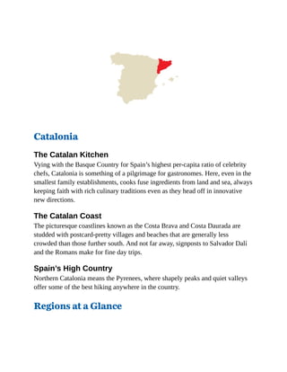 Catalonia
The Catalan Kitchen
Vying with the Basque Country for Spain’s highest per-capita ratio of celebrity
chefs, Catalonia is something of a pilgrimage for gastronomes. Here, even in the
smallest family establishments, cooks fuse ingredients from land and sea, always
keeping faith with rich culinary traditions even as they head off in innovative
new directions.
The Catalan Coast
The picturesque coastlines known as the Costa Brava and Costa Daurada are
studded with postcard-pretty villages and beaches that are generally less
crowded than those further south. And not far away, signposts to Salvador Dalí
and the Romans make for fine day trips.
Spain’s High Country
Northern Catalonia means the Pyrenees, where shapely peaks and quiet valleys
offer some of the best hiking anywhere in the country.
Regions at a Glance
 