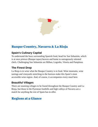 Basque Country, Navarra & La Rioja
Spain’s Culinary Capital
To understand the buzz surrounding Spanish food, head for San Sebastián, which
is at once pintxos (Basque tapas) heaven and home to outrageously talented
chefs. Challenging San Sebastián are Bilbao, Logroño, Vitoria and Pamplona.
The Finest Drop
La Rioja is to wine what the Basque Country is to food. Wine museums, wine
tastings and vineyards stretching to the horizon make this Spain’s most
accessible wine region. And, of course, it accompanies every meal here.
Beautiful Villages
There are stunning villages to be found throughout the Basque Country and La
Rioja, but those in the Pyrenean foothills and high valleys of Navarra are a
match for anything the rest of Spain has to offer.
Regions at a Glance
 
