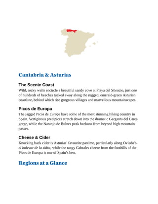 Cantabria & Asturias
The Scenic Coast
Wild, rocky walls encircle a beautiful sandy cove at Playa del Silencio, just one
of hundreds of beaches tucked away along the rugged, emerald-green Asturian
coastline, behind which rise gorgeous villages and marvellous mountainscapes.
Picos de Europa
The jagged Picos de Europa have some of the most stunning hiking country in
Spain. Vertiginous precipices stretch down into the dramatic Garganta del Cares
gorge, while the Naranjo de Bulnes peak beckons from beyond high mountain
passes.
Cheese & Cider
Knocking back cider is Asturias’ favourite pastime, particularly along Oviedo’s
el bulevar de la sidra, while the tangy Cabrales cheese from the foothills of the
Picos de Europa is one of Spain’s best.
Regions at a Glance
 
