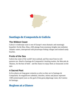 Santiago de Compostela & Galicia
The Wildest Coast
Galicia’s windswept coast is one of Europe’s most dramatic and stunningly
beautiful. On the Rías Altas, cliffs plunge from enormous heights into turbulent
Atlantic waters, interspersed with picturesque fishing villages and isolated sandy
beaches.
Fruits of the Sea
Galicia has some of the world’s best seafood, and fine meat from its rich
pastures too. Head to Santiago de Compostela’s bustling market, the Mercado de
Abastos, for the best of both – and the chance to enjoy them at restaurants on the
spot.
A Sacred Past
In few places are long-gone centuries as alive as they are in Santiago de
Compostela. Its magnificent cathedral, churches, streets and plazas represent
1300 uninterrupted years as the goal of that great pilgrimage route, the Camino
de Santiago.
Regions at a Glance
 