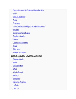 Parque Nacional de Ordesa y Monte Perdido
Torla
Valle de Bujaruelo
Aínsa
Benasque
Upper Benasque Valley & the Maladeta Massif
Alquézar
Somontano Wine Region
Southern Aragón
Daroca
Laguna de Gallocanta
Teruel
Albarracín
Villages of Aragón
BASQUE COUNTRY, NAVARRA & LA RIOJA
Basque Country
Bilbao
San Sebastián
Oñati
Vitoria-Gasteiz
Navarra
Pamplona
Navarran Pyrenees
La Rioja
Logroño
 