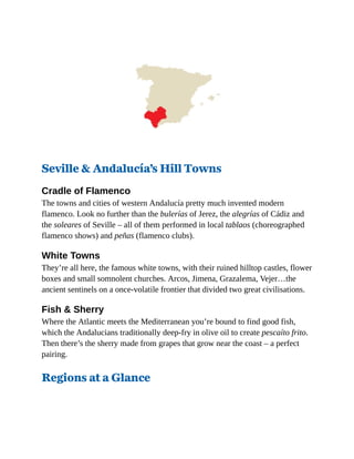 Seville & Andalucía’s Hill Towns
Cradle of Flamenco
The towns and cities of western Andalucía pretty much invented modern
flamenco. Look no further than the bulerías of Jerez, the alegrías of Cádiz and
the soleares of Seville – all of them performed in local tablaos (choreographed
flamenco shows) and peñas (flamenco clubs).
White Towns
They’re all here, the famous white towns, with their ruined hilltop castles, flower
boxes and small somnolent churches. Arcos, Jimena, Grazalema, Vejer…the
ancient sentinels on a once-volatile frontier that divided two great civilisations.
Fish & Sherry
Where the Atlantic meets the Mediterranean you’re bound to find good fish,
which the Andalucians traditionally deep-fry in olive oil to create pescaíto frito.
Then there’s the sherry made from grapes that grow near the coast – a perfect
pairing.
Regions at a Glance
 