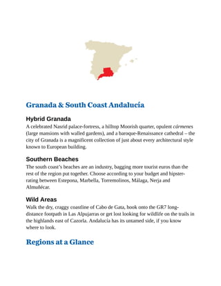 Granada & South Coast Andalucía
Hybrid Granada
A celebrated Nasrid palace-fortress, a hilltop Moorish quarter, opulent cármenes
(large mansions with walled gardens), and a baroque-Renaissance cathedral – the
city of Granada is a magnificent collection of just about every architectural style
known to European building.
Southern Beaches
The south coast’s beaches are an industry, bagging more tourist euros than the
rest of the region put together. Choose according to your budget and hipster-
rating between Estepona, Marbella, Torremolinos, Málaga, Nerja and
Almuñécar.
Wild Areas
Walk the dry, craggy coastline of Cabo de Gata, hook onto the GR7 long-
distance footpath in Las Alpujarras or get lost looking for wildlife on the trails in
the highlands east of Cazorla. Andalucía has its untamed side, if you know
where to look.
Regions at a Glance
 