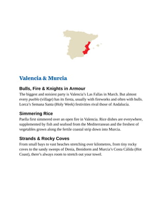 Valencia & Murcia
Bulls, Fire & Knights in Armour
The biggest and noisiest party is Valencia’s Las Fallas in March. But almost
every pueblo (village) has its fiesta, usually with fireworks and often with bulls.
Lorca’s Semana Santa (Holy Week) festivities rival those of Andalucía.
Simmering Rice
Paella first simmered over an open fire in Valencia. Rice dishes are everywhere,
supplemented by fish and seafood from the Mediterranean and the freshest of
vegetables grown along the fertile coastal strip down into Murcia.
Strands & Rocky Coves
From small bays to vast beaches stretching over kilometres, from tiny rocky
coves to the sandy sweeps of Denia, Benidorm and Murcia’s Costa Cálida (Hot
Coast), there’s always room to stretch out your towel.
 