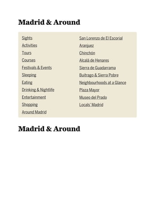 Madrid & Around
Sights
Activities
Tours
Courses
Festivals & Events
Sleeping
Eating
Drinking & Nightlife
Entertainment
Shopping
Around Madrid
San Lorenzo de El Escorial
Aranjuez
Chinchón
Alcalá de Henares
Sierra de Guadarrama
Buitrago & Sierra Pobre
Neighbourhoods at a Glance
Plaza Mayor
Museo del Prado
Locals’Madrid
Madrid & Around
 