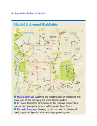 A ApartoSuites Jardines de Sabatini
Madrid & Around Highlights
1 Museo del Prado Watching the masterpieces of Velázquez and
Goya leap off the canvas at the world-famous gallery.
2 El Rastro Searching for treasure in this massive Sunday flea
market, then joining the crowds in Parque del Buen Retiro.
3 Plaza de Santa Ana Soaking up the buzz with a caña (small
beer) or glass of Spanish wine on this gorgeous square.
 