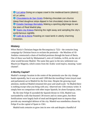 4 La Latina Going on a tapas crawl in the medieval barrio (district)
of La Latina.
5 Chocolatería de San Ginés Ordering chocolate con churros
(deep fried doughnut strips dipped in hot chocolate) close to dawn.
6 Estadio Santiago Bernabéu Making a sporting pilgrimage to see
the stars of Real Madrid play.
7 Teatro Joy Eslava Dancing the night away and sampling the city’s
world-famous nightlife.
8 Café de la Iberia Feasting on roast lamb in utterly charming
Chinchón.
History
When Iberia’s Christians began the Reconquista (c 722) – the centuries-long
campaign by Christian forces to reclaim the peninsula – the Muslims of Al-
Andalus constructed a chain of fortified positions through the heart of Iberia.
One of these was built by Muhammad I, emir of Córdoba, in 854, on the site of
what would become Madrid. The name they gave to the new settlement was
Mayrit (or Magerit), which comes from the Arabic word majira, meaning ‘water
channel’.
A Worthy Capital?
Madrid’s strategic location in the centre of the peninsula saw the city change
hands repeatedly, but it was not until 1309 that the travelling Cortes (royal court
and parliament) sat in Madrid for the first time. Despite the growing royal
attention, medieval Madrid remained dirt poor and small-scale: ‘In Madrid there
is nothing except what you bring with you,’ observed one 15th-century writer. It
simply bore no comparison with other major Spanish, let alone European, cities.
By the time Felipe II ascended the Spanish throne in 1556, Madrid was
surrounded by walls that boasted 130 towers and six stone gates, but these
fortifications were largely built of mud and designed more to impress than
provide any meaningful defence of the city. Madrid was nonetheless chosen by
Felipe II as the capital of Spain in 1561.
Madrid took centuries to grow into its new role and despite a handful of
 