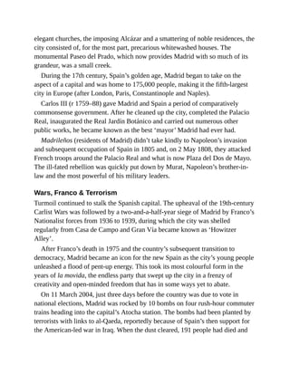 elegant churches, the imposing Alcázar and a smattering of noble residences, the
city consisted of, for the most part, precarious whitewashed houses. The
monumental Paseo del Prado, which now provides Madrid with so much of its
grandeur, was a small creek.
During the 17th century, Spain’s golden age, Madrid began to take on the
aspect of a capital and was home to 175,000 people, making it the fifth-largest
city in Europe (after London, Paris, Constantinople and Naples).
Carlos III (r 1759–88) gave Madrid and Spain a period of comparatively
commonsense government. After he cleaned up the city, completed the Palacio
Real, inaugurated the Real Jardín Botánico and carried out numerous other
public works, he became known as the best ‘mayor’ Madrid had ever had.
Madrileños (residents of Madrid) didn’t take kindly to Napoleon’s invasion
and subsequent occupation of Spain in 1805 and, on 2 May 1808, they attacked
French troops around the Palacio Real and what is now Plaza del Dos de Mayo.
The ill-fated rebellion was quickly put down by Murat, Napoleon’s brother-in-
law and the most powerful of his military leaders.
Wars, Franco & Terrorism
Turmoil continued to stalk the Spanish capital. The upheaval of the 19th-century
Carlist Wars was followed by a two-and-a-half-year siege of Madrid by Franco’s
Nationalist forces from 1936 to 1939, during which the city was shelled
regularly from Casa de Campo and Gran Vía became known as ‘Howitzer
Alley’.
After Franco’s death in 1975 and the country’s subsequent transition to
democracy, Madrid became an icon for the new Spain as the city’s young people
unleashed a flood of pent-up energy. This took its most colourful form in the
years of la movida, the endless party that swept up the city in a frenzy of
creativity and open-minded freedom that has in some ways yet to abate.
On 11 March 2004, just three days before the country was due to vote in
national elections, Madrid was rocked by 10 bombs on four rush-hour commuter
trains heading into the capital’s Atocha station. The bombs had been planted by
terrorists with links to al-Qaeda, reportedly because of Spain’s then support for
the American-led war in Iraq. When the dust cleared, 191 people had died and
 