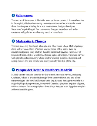 5 Salamanca
The barrio of Salamanca is Madrid’s most exclusive quarter. Like nowhere else
in the capital, this is where stately mansions that are set back from the street
share barrio space with big local and international designer boutiques.
Salamanca’s sprinkling of fine restaurants, designer tapas bars and niche
museums and galleries are also very much at home here.
6 Malasaña & Chueca
The two inner-city barrios of Malasaña and Chueca are where Madrid gets up
close and personal. Here, it’s more an experience of life as it’s lived by
madrileños (people from Madrid) than the traditional traveller experience of
ticking off from a list of wonderful, if more static, attractions. These are barrios
with attitude and personality, where Madrid’s famed nightlife, shopping and
eating choices live and breathe and take you under the skin of the city.
7 Parque del Oeste & Northern Madrid
Madrid’s north contains some of the city’s most attractive barrios, including
Chamberí, which is a wonderful escape from the downtown area and offers
unique insights into how locals enjoy their city. Estadio Santiago Bernabéu is a
major highlight for sports fans, Parque del Oeste is a gorgeous expanse of green,
while a series of fascinating sights – from Goya frescoes to an Egyptian temple –
add considerable appeal.
 