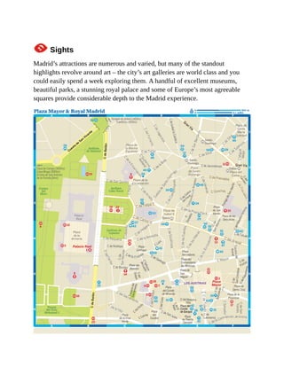 1Sights
Madrid’s attractions are numerous and varied, but many of the standout
highlights revolve around art – the city’s art galleries are world class and you
could easily spend a week exploring them. A handful of excellent museums,
beautiful parks, a stunning royal palace and some of Europe’s most agreeable
squares provide considerable depth to the Madrid experience.
 