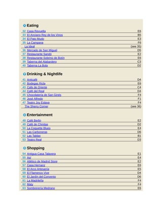 E6
B5
E3
F6
(see 35)
D5
E2
E6
C3
D2
D4
E6
C4
D4
F4
F1
F4
(see 36)
E2
D2
E4
D6
B1
D3
E1
E4
E2
E6
E5
D4
D6
F4
F4
E6
5 Eating
32 Casa Revuelta
33 El Anciano Rey de los Vinos
34 El Pato Mudo
35 La Campana
La Ideal
36 Mercado de San Miguel
37 Restaurante Sandó
38 Restaurante Sobrino de Botín
39 Taberna del Alabardero
40 Taberna La Bola
6 Drinking & Nightlife
41 Anticafé
42 Bodegas Ricla
43 Cafe de Oriente
44 Café del Real
45 Chocolatería de San Ginés
46 José Alfredo
47 Teatro Joy Eslava
The Sherry Corner
3 Entertainment
48 Café Berlin
49 Café de Chinitas
50 La Coquette Blues
51 Las Carboneras
52 Las Tablas
53 Teatro Real
7 Shopping
54 Antigua Casa Talavera
55 Así
56 Atlético de Madrid Store
57 Casa Hernanz
58 El Arco Artesanía
59 El Flamenco Vive
60 El Jardín del Convento
61 La Madrileña
62 Maty
63 Sombrerería Medrano
 