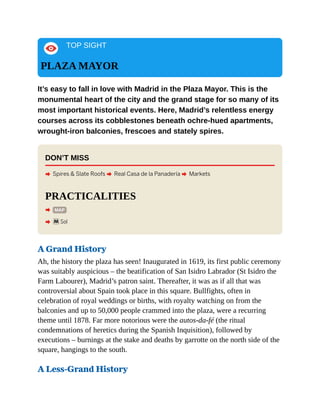 TOP SIGHT
PLAZA MAYOR
It’s easy to fall in love with Madrid in the Plaza Mayor. This is the
monumental heart of the city and the grand stage for so many of its
most important historical events. Here, Madrid’s relentless energy
courses across its cobblestones beneath ochre-hued apartments,
wrought-iron balconies, frescoes and stately spires.
DON’T MISS
A Spires & Slate Roofs A Real Casa de la Panadería A Markets
PRACTICALITIES
A MAP
A mSol
A Grand History
Ah, the history the plaza has seen! Inaugurated in 1619, its first public ceremony
was suitably auspicious – the beatification of San Isidro Labrador (St Isidro the
Farm Labourer), Madrid’s patron saint. Thereafter, it was as if all that was
controversial about Spain took place in this square. Bullfights, often in
celebration of royal weddings or births, with royalty watching on from the
balconies and up to 50,000 people crammed into the plaza, were a recurring
theme until 1878. Far more notorious were the autos-da-fé (the ritual
condemnations of heretics during the Spanish Inquisition), followed by
executions – burnings at the stake and deaths by garrotte on the north side of the
square, hangings to the south.
A Less-Grand History
 