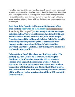 Not all the plaza’s activities were grand events and, just as it is now surrounded
by shops, it was once filled with food vendors. In 1673, King Carlos II issued an
edict allowing the vendors to raise tarpaulins above their stalls to protect their
wares and themselves from the refuse and raw sewage that people habitually
tossed out of the windows above! Well into the 20th century, trams ran through
Plaza Mayor.
Real Casa de la Panadería The exquisite frescoes of the
17th-century Real Casa de la Panadería ( MAP GOOGLE MAP ;
Royal Bakery; Plaza Mayor 27) rank among Madrid’s more eye-
catching sights. The present frescoes date to just 1992 and
are the work of artist Carlos Franco, who chose images
from the signs of the zodiac and gods (eg Cybele) to provide
a stunning backdrop for the plaza. The frescoes were
inaugurated to coincide with Madrid’s 1992 spell as
European Capital of Culture. The building now houses the
city’s main tourist office.
Spires & Slate Roofs The plaza was designed in the 17th
century by Juan Gómez de Mora who, following the
dominant style of the day, adopted a Herrerian style
(named after Spanish Renaissance architect Juan de
Herrera). The slate spires and roofs are the most obvious
expression of this pleasing and distinctively Madrid style,
and their sombre hues are nicely offset by the warm colours
of the uniformly ochre apartments and their 237 wrought-
iron balconies.
 