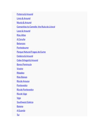 Fisterra & Around
Lires & Around
Muxía & Around
Camariñas to Camelle: the Ruta do Litoral
Laxe & Around
Rías Altas
A Coruña
Betanzos
Pontedeume
Parque Natural Fragas do Eume
Cedeira & Around
Cabo Ortegal & Around
Bares Peninsula
Viveiro
Ribadeo
Rías Baixas
Ría de Arousa
Pontevedra
Ría de Pontevedra
Ría de Vigo
Vigo
Southwest Galicia
Baiona
A Guarda
Tui
 