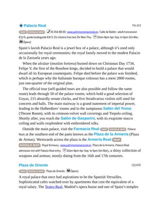 PALACE
SQUARE
oPalacio Real
( MAP GOOGLE MAP ; %91 454 88 00; www.patrimonionacional.es; Calle de Bailén; adult/concession
€11/6, guide/audioguide €4/3, EU citizens free last 2hr Mon-Thu; h10am-8pm Apr-Sep, to 6pm Oct-Mar;
mÓpera)
Spain’s lavish Palacio Real is a jewel box of a palace, although it’s used only
occasionally for royal ceremonies; the royal family moved to the modest Palacio
de la Zarzuela years ago.
When the alcázar (muslim fortress) burned down on Christmas Day 1734,
Felipe V, the first of the Bourbon kings, decided to build a palace that would
dwarf all its European counterparts. Felipe died before the palace was finished,
which is perhaps why the Italianate baroque colossus has a mere 2800 rooms,
just one-quarter of the original plan.
The official tour (self-guided tours are also possible and follow the same
route) leads through 50 of the palace rooms, which hold a good selection of
Goyas, 215 absurdly ornate clocks, and five Stradivarius violins still used for
concerts and balls. The main stairway is a grand statement of imperial power,
leading to the Halberdiers’ rooms and to the sumptuous Salón del Trono
(Throne Room), with its crimson-velvet wall coverings and Tiepolo ceiling.
Shortly after, you reach the Salón de Gasparini, with its exquisite stucco
ceiling and walls resplendent with embroidered silks.
Outside the main palace, visit the Farmacia Real ( MAP GOOGLE MAP ; Palacio
Real) at the southern end of the patio known as the Plaza de la Armería (Plaza
de Armas). Westwards across the plaza is the Armería Real ( MAP
GOOGLE MAP ; Royal Armoury; www.patrimonionacional.es; Plaza de la Armería, Palacio Real;
admission incl with Palacio Real entry; h10am-8pm Apr-Sep, to 6pm Oct-Mar), a shiny collection of
weapons and armour, mostly dating from the 16th and 17th centuries.
Plaza de Oriente
( MAP GOOGLE MAP ; Plaza de Oriente; mÓpera)
A royal palace that once had aspirations to be the Spanish Versailles.
Sophisticated cafes watched over by apartments that cost the equivalent of a
royal salary. The Teatro Real, Madrid’s opera house and one of Spain’s temples
 