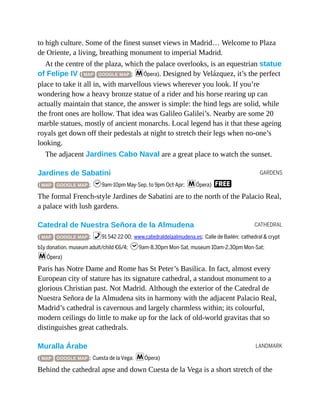GARDENS
CATHEDRAL
LANDMARK
to high culture. Some of the finest sunset views in Madrid… Welcome to Plaza
de Oriente, a living, breathing monument to imperial Madrid.
At the centre of the plaza, which the palace overlooks, is an equestrian statue
of Felipe IV ( MAP GOOGLE MAP ; mÓpera). Designed by Velázquez, it’s the perfect
place to take it all in, with marvellous views wherever you look. If you’re
wondering how a heavy bronze statue of a rider and his horse rearing up can
actually maintain that stance, the answer is simple: the hind legs are solid, while
the front ones are hollow. That idea was Galileo Galilei’s. Nearby are some 20
marble statues, mostly of ancient monarchs. Local legend has it that these ageing
royals get down off their pedestals at night to stretch their legs when no-one’s
looking.
The adjacent Jardines Cabo Naval are a great place to watch the sunset.
Jardines de Sabatini
( MAP GOOGLE MAP ; h9am-10pm May-Sep, to 9pm Oct-Apr; mÓpera) F
The formal French-style Jardines de Sabatini are to the north of the Palacio Real,
a palace with lush gardens.
Catedral de Nuestra Señora de la Almudena
( MAP GOOGLE MAP ; %91 542 22 00; www.catedraldelaalmudena.es; Calle de Bailén; cathedral & crypt
b1y donation, museum adult/child €6/4; h9am-8.30pm Mon-Sat, museum 10am-2.30pm Mon-Sat;
mÓpera)
Paris has Notre Dame and Rome has St Peter’s Basilica. In fact, almost every
European city of stature has its signature cathedral, a standout monument to a
glorious Christian past. Not Madrid. Although the exterior of the Catedral de
Nuestra Señora de la Almudena sits in harmony with the adjacent Palacio Real,
Madrid’s cathedral is cavernous and largely charmless within; its colourful,
modern ceilings do little to make up for the lack of old-world gravitas that so
distinguishes great cathedrals.
Muralla Árabe
( MAP GOOGLE MAP ; Cuesta de la Vega; mÓpera)
Behind the cathedral apse and down Cuesta de la Vega is a short stretch of the
 