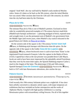SQUARE
MUSEUM
original ‘Arab Wall’, the city wall built by Madrid’s early-medieval Muslim
rulers. Some of it dates as far back as the 9th century, when the initial Muslim
fort was raised. Other sections date from the 12th and 13th centuries, by which
time the city had been taken by the Christians.
Plaza de la Villa
( MAP GOOGLE MAP ; Plaza de la Villa; mÓpera)
The intimate Plaza de la Villa is one of Madrid’s prettiest. Enclosed on three
sides by wonderfully preserved examples of 17th-century barroco madrileño
(Madrid-style baroque architecture – a pleasing amalgam of brick, exposed stone
and wrought iron), it was the permanent seat of Madrid’s city government from
the Middle Ages until recent years, when Madrid’s city council relocated to the
grand Palacio de Cibeles on Plaza de la Cibeles.
On the western side of the square is the 17th-century former town hall
(mÓpera), in Habsburg-style baroque with Herrerian slate-tile spires. On the
opposite side of the square is the Gothic Casa de los Lujanes ( MAP
GOOGLE MAP ; mÓpera), whose brickwork tower is said to have been ‘home’ to the
imprisoned French monarch François I after his capture in the Battle of Pavia
(1525). Legend has it that as the star prisoner was paraded down Calle Mayor,
locals are said to have been more impressed by the splendidly attired Frenchman
than they were by his more drab captor, the Spanish Habsburg emperor Carlos I,
much to the chagrin of the latter. The plateresque (15th-and 16th-century
Spanish baroque) Casa de Cisneros ( MAP GOOGLE MAP ; Plaza de la Villa; mÓpera),
built in 1537 with later Renaissance alterations, also catches the eye.
Palacio Gaviria
( MAP GOOGLE MAP ; %902 044226; Calle del Arenal 9; adult/child €12/free; h10am-8pm Sun-Thu,
to 9pm Fri & Sat; mSol)
Until recently this 19th-century Italianate palace was a nightclub. It has since
been artfully converted to a dynamic artistic space, with major temporary art
exhibitions that have included an Escher retrospective and the works of
Alphonse Mucha. Coupled with high-quality exhibitions is a soaring
Renaissance palace with extraordinary ceiling frescoes. Put all of this together
 