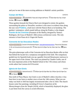 GARDENS
CONVENT
CHURCH
and you’ve one of the more exciting additions to Madrid’s artistic portfolio.
Campo del Moro
( MAP GOOGLE MAP ; %91 454 88 00; Paseo de la Virgen del Puerto; h10am-8pm Apr-Sep, to 6pm
Oct-Mar; mPríncipe Pío) F
These gardens beneath the Palacio Real were designed to mimic the gardens
surrounding the palace at Versailles; nowhere is this more in evidence than along
the east–west Pradera, a lush lawn with the Palacio Real as its backdrop. The
gardens’ centrepiece, which stands halfway along the Pradera, is the elegant
Fuente de las Conchas (Fountain of the Shells), designed by Ventura
Rodríguez, the Goya of Madrid’s 18th-century architecture scene. The only
entrance is from Paseo de la Virgen del Puerto.
Convento de las Descalzas Reales
( MAP GOOGLE MAP ; Convent of the Barefoot Royals; www.patrimonionacional.es; Plaza de las Descalzas
3; €6, incl Convento de la Encarnación €8; h10am-2pm & 4-6.30pm Tue-Sat, 10am-3pm Sun; mÓpera,
Sol)
The grim plateresque walls of the Convento de las Descalzas Reales offer no hint
that behind the facade lies a sumptuous stronghold of the faith. The compulsory
guided tour (in Spanish) leads you up a gaudily frescoed Renaissance stairway to
the upper level of the cloister. The vault was painted by Claudio Coello, one of
the most important artists of the Madrid School of the 17th century and whose
works adorn San Lorenzo de El Escorial.
Iglesia de San Ginés
( MAP GOOGLE MAP ; Calle del Arenal 13; h8.45am-1pm & 6-9pm Mon-Sat, 9.45am-2pm & 6-9pm Sun;
mSol, Ópera) F
Due north of Plaza Mayor, San Ginés is one of Madrid’s oldest churches: it has
been here in one form or another since at least the 14th century. What you see
today was built in 1645 but largely reconstructed after a fire in 1824. The church
houses some fine paintings, including El Greco’s Expulsion of the
Moneychangers from the Temple (1614), which is beautifully displayed; the glass
is just 6mm from the canvas to avoid reflections.
 