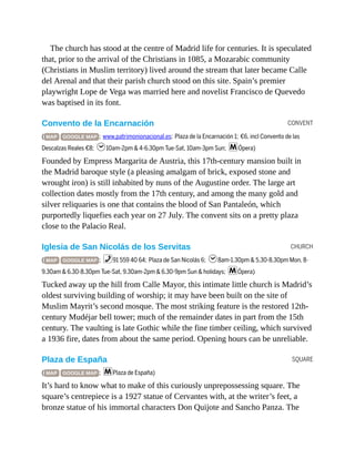 CONVENT
CHURCH
SQUARE
The church has stood at the centre of Madrid life for centuries. It is speculated
that, prior to the arrival of the Christians in 1085, a Mozarabic community
(Christians in Muslim territory) lived around the stream that later became Calle
del Arenal and that their parish church stood on this site. Spain’s premier
playwright Lope de Vega was married here and novelist Francisco de Quevedo
was baptised in its font.
Convento de la Encarnación
( MAP GOOGLE MAP ; www.patrimonionacional.es; Plaza de la Encarnación 1; €6, incl Convento de las
Descalzas Reales €8; h10am-2pm & 4-6.30pm Tue-Sat, 10am-3pm Sun; mÓpera)
Founded by Empress Margarita de Austria, this 17th-century mansion built in
the Madrid baroque style (a pleasing amalgam of brick, exposed stone and
wrought iron) is still inhabited by nuns of the Augustine order. The large art
collection dates mostly from the 17th century, and among the many gold and
silver reliquaries is one that contains the blood of San Pantaleón, which
purportedly liquefies each year on 27 July. The convent sits on a pretty plaza
close to the Palacio Real.
Iglesia de San Nicolás de los Servitas
( MAP GOOGLE MAP ; %91 559 40 64; Plaza de San Nicolás 6; h8am-1.30pm & 5.30-8.30pm Mon, 8-
9.30am & 6.30-8.30pm Tue-Sat, 9.30am-2pm & 6.30-9pm Sun & holidays; mÓpera)
Tucked away up the hill from Calle Mayor, this intimate little church is Madrid’s
oldest surviving building of worship; it may have been built on the site of
Muslim Mayrit’s second mosque. The most striking feature is the restored 12th-
century Mudéjar bell tower; much of the remainder dates in part from the 15th
century. The vaulting is late Gothic while the fine timber ceiling, which survived
a 1936 fire, dates from about the same period. Opening hours can be unreliable.
Plaza de España
( MAP GOOGLE MAP ; mPlaza de España)
It’s hard to know what to make of this curiously unprepossessing square. The
square’s centrepiece is a 1927 statue of Cervantes with, at the writer’s feet, a
bronze statue of his immortal characters Don Quijote and Sancho Panza. The
 