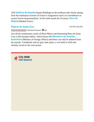 HISTORIC BUILDING
2
1953 Edificio de España (Spain Building) on the northeast side clearly sprang
from the totalitarian recesses of Franco’s imagination such is its resemblance to
austere Soviet monumentalism. To the north stands the 35-storey Torre de
Madrid (Madrid Tower).
Palacio de Santa Cruz
( MAP GOOGLE MAP ; Plaza de la Provincia; mSol)
Just off the southeastern corner of Plaza Mayor and dominating Plaza de Santa
Cruz is this baroque edifice, which houses the Ministerio de Asuntos
Exteriores (Ministry of Foreign Affairs) and hence can only be admired from
the outside. A landmark with its grey slate spires, it was built in 1643 and
initially served as the court prison.
City Walk
Old Madrid
 