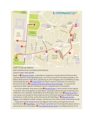 START PLAZA DE ORIENTE
END CONVENTO DE LAS DESCALZAS REALES
LENGTH 2KM; TWO HOURS
Begin in 1 Plaza de Oriente, a splendid arc of greenery and graceful architecture that
could be Madrid’s most agreeable plaza. You’ll find yourself surrounded by gardens, the
Palacio Real and the Teatro Real, peopled by an ever-changing cast of madrileños at play.
Overlooking the plaza, 2 Palacio Real was Spain’s seat of royal power for centuries.
Almost next door is 3 Catedral de Nuestra Señora de la Almudena ; it may lack the
solemnity of other Spanish cathedrals, but it’s a beautiful part of the skyline.
From the cathedral, drop down to the 4 Muralla Árabe, a short stretch of the original
‘Arab Wall’, then climb gently up Calle Mayor, pausing to admire the last remaining ruins
of Madrid’s first cathedral, Santa María de la Almudena, then on to 5 Plaza de la Villa, a
cosy square surrounded on three sides by some of the best examples of Madrid baroque
architecture. A little further up the hill and just off Calle Mayor, 6 Mercado de San
Miguel, one of Madrid’s oldest markets, has become one of the coolest local places to eat.
Head down the hill along Cava de San Miguel, then climb up through the Arco de
Cuchilleros to 7 Plaza Mayor, one of Spain’s grandest and most beautiful plazas. Down a
narrow lane north of the plaza, 8 Chocolatería de San Ginés is justifiably famous for its
 