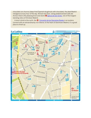 chocolate con churros (deep-fried Spanish doughnuts with chocolate), the ideal Madrid
indulgence at any hour of the day. Almost next door, along pedestrianised Calle del
Arenal, there’s the pleasing brick-and-stone 9 Iglesia de San Ginés, one of the longest-
standing relics of Christian Madrid.
A short climb to the north, the a Convento de las Descalzas Reales is an austere
convent with an extraordinarily rich interior. In the heart of downtown Madrid, it’s a great
place to finish up.
 