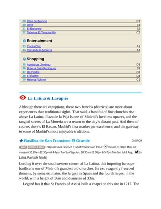 C1
B1
B2
C2
A1
A1
D3
B3
C3
D4
C1
CHURCH
29 Café del Nuncio
30 Delic
31 El Bonanno
32 Taberna El Tempranillo
3 Entertainment
33 ContraClub
34 Corral de la Morería
7 Shopping
35 Aceitunas Jiménez
36 Botería Julio Rodríguez
37 De Piedra
38 El Rastro
39 Helena Rohner
1 La Latina & Lavapiés
Although there are exceptions, these two barrios (districts) are more about
experiences than traditional sights. That said, a handful of fine churches rise
above La Latina, Plaza de la Paja is one of Madrid’s loveliest squares, and the
tangled streets of La Morería are a return to the city’s distant past. And then, of
course, there’s El Rastro, Madrid’s flea market par excellence, and the gateway
to some of Madrid’s most enjoyable traditions.
oBasílica de San Francisco El Grande
( MAP GOOGLE MAP ; Plaza de San Francisco 1; adult/concession €5/3; hmass 8-10.30am Mon-Sat,
museum 10.30am-12.30pm & 4-6pm Tue-Sun Sep-Jun, 10.30am-12.30pm & 5-7pm Tue-Sun Jul & Aug; mLa
Latina, Puerta de Toledo)
Lording it over the southwestern corner of La Latina, this imposing baroque
basilica is one of Madrid’s grandest old churches. Its extravagantly frescoed
dome is, by some estimates, the largest in Spain and the fourth largest in the
world, with a height of 56m and diameter of 33m.
Legend has it that St Francis of Assisi built a chapel on this site in 1217. The
 