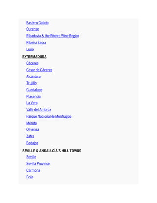 Eastern Galicia
Ourense
Ribadavia & the Ribeiro Wine Region
Ribeira Sacra
Lugo
EXTREMADURA
Cáceres
Casar de Cáceres
Alcántara
Trujillo
Guadalupe
Plasencia
La Vera
Valle del Ambroz
Parque Nacional de Monfragüe
Mérida
Olivenza
Zafra
Badajoz
SEVILLE & ANDALUCÍA’S HILL TOWNS
Seville
Sevilla Province
Carmona
Écija
 