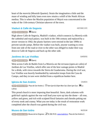 HISTORIC SITE
GARDENS
CHURCH
MUSEUM
heart of the morería (Moorish Quarter). Strain the imagination a little and the
maze of winding and hilly lanes even now retains a whiff of the North African
medina. This is where the Muslim population of Mayrit was concentrated in the
wake of the 11th-century Christian takeover of the town.
Viaduct & Calle de Segovia
( MAP GOOGLE MAP ; mÓpera)
High above Calle de Segovia, Madrid’s viaduct, which connects La Morería with
the cathedral and royal palace, was built in the 19th century and replaced by a
newer version in 1942; the plastic barriers were erected in the late 1990s to
prevent suicide jumps. Before the viaduct was built, anyone wanting to cross
from one side of the road or river to the other was obliged to make their way
down to Calle de Segovia and back up the other side.
Jardines de Las Vistillas
( MAP GOOGLE MAP ; mÓpera)
West across Calle de Bailén from La Morería are the terrazas (open-air cafes) of
Jardines de Las Vistillas, which offer one of the best vantage points in Madrid
for a drink, with views towards the Sierra de Guadarrama. During the civil war,
Las Vistillas was heavily bombarded by nationalist troops from the Casa de
Campo, and they in turn were shelled from a republican bunker here.
Iglesia de San Andrés
( MAP GOOGLE MAP ; Plaza de San Andrés 1; h9am-1pm & 6-8pm Mon-Sat, 10am-1pm Sun; mLa
Latina)
This proud church is more imposing than beautiful. Stern, dark columns with
gold-leaf capitals against the rear wall lead your eyes up into the dome – all rose,
yellow and green, and rich with sculpted floral fantasies and cherubs poking out
of every nook and cranny. What you see today is the result of restoration work
completed after the church was gutted during the civil war.
Museo de San Isidro
( MAP GOOGLE MAP ; Museo de los Origenes; %91 366 74 15; www.madrid.es; Plaza de San Andrés 2;
 