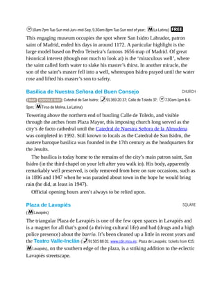 CHURCH
SQUARE
h10am-7pm Tue-Sun mid-Jun–mid-Sep, 9.30am-8pm Tue-Sun rest of year; mLa Latina) F
This engaging museum occupies the spot where San Isidro Labrador, patron
saint of Madrid, ended his days in around 1172. A particular highlight is the
large model based on Pedro Teixeira’s famous 1656 map of Madrid. Of great
historical interest (though not much to look at) is the ‘miraculous well’, where
the saint called forth water to slake his master’s thirst. In another miracle, the
son of the saint’s master fell into a well, whereupon Isidro prayed until the water
rose and lifted his master’s son to safety.
Basílica de Nuestra Señora del Buen Consejo
( MAP GOOGLE MAP ; Catedral de San Isidro; %91 369 20 37; Calle de Toledo 37; h7.30am-1pm & 6-
9pm; mTirso de Molina, La Latina)
Towering above the northern end of bustling Calle de Toledo, and visible
through the arches from Plaza Mayor, this imposing church long served as the
city’s de facto cathedral until the Catedral de Nuestra Señora de la Almudena
was completed in 1992. Still known to locals as the Catedral de San Isidro, the
austere baroque basilica was founded in the 17th century as the headquarters for
the Jesuits.
The basilica is today home to the remains of the city’s main patron saint, San
Isidro (in the third chapel on your left after you walk in). His body, apparently
remarkably well preserved, is only removed from here on rare occasions, such as
in 1896 and 1947 when he was paraded about town in the hope he would bring
rain (he did, at least in 1947).
Official opening hours aren’t always to be relied upon.
Plaza de Lavapiés
(mLavapiés)
The triangular Plaza de Lavapiés is one of the few open spaces in Lavapiés and
is a magnet for all that’s good (a thriving cultural life) and bad (drugs and a high
police presence) about the barrio. It’s been cleaned up a little in recent years and
the Teatro Valle-Inclán (%91 505 88 01; www.cdn.mcu.es; Plaza de Lavapiés; tickets from €15;
mLavapiés), on the southern edge of the plaza, is a striking addition to the eclectic
Lavapiés streetscape.
 