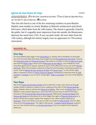 CHURCH
Iglesia de San Pedro El Viejo
( MAP GOOGLE MAP ; %91 365 12 84; Costanilla de San Pedro; h9am-12.30pm & 5-8pm Mon-Thu &
Sat, 7am-9pm Fri, 9am-12.30pm Sun; mLa Latina)
This fine old church is one of the few remaining windows on post-Muslim
Madrid, most notably its clearly Mudéjar (a Moorish architectural style) brick
bell tower, which dates from the 14th century. The church is generally closed to
the public, but it’s arguably more impressive from the outside; the Renaissance
doorway has stood since 1525. If you can peek inside, the nave dates from the
15th century, although the interior largely owes its appearance to 17th-century
renovations.
MADRID IN…
One Day
So many Madrid days begin in the Plaza Mayor or nearby with a breakfast of chocolate
con churros (chocolate with deep-fried doughnuts) at Chocolatería de San Ginés. Drop by
the Plaza de la Villa and Plaza de Oriente, then stop for a coffee or wine at Cafe de Oriente
and visit the Palacio Real. Have lunch at Mercado de San Miguel, one of Madrid’s most
innovative gastronomic spaces. Spend as much of the afternoon as you can at the Museo
del Prado. When this priceless collection of Spanish and European masterpieces gets too
much, visit the Iglesia de San Jerónimo El Real and Caixa Forum. To kick off the night,
take in a flamenco show at Teatro Flamenco Madrid, followed by a leisurely drink at Café
del Real or Anticafé. If you’re up for a long night, Teatro Joy Eslava is an icon of the Madrid
night.
Two Days
Get to the Centro de Arte Reina Sofía early to beat the crowds, then climb up through
sedate streets to spend a couple of hours soaking up the calm of the Parque del Buen
Retiro. Wander down to admire the Plaza de la Cibeles. After lunch at Estado Puro, one of
Madrid’s most creative tapas bars, catch the metro across town to admire the Goya
frescoes in the Ermita de San Antonio de la Florida. Afterwards Templo de Debod and
Parque del Oeste are fine places for a stroll. Begin the night at Plaza de Santa Ana for a
drink or three at an outdoor table if the weather’s fine. After another tipple at La
Venencia, check out if there’s live jazz on offer at wonderful Café Central. Have an after-
show drink at El Imperfecto. The night is still young – Costello Café & Niteclub is good if
you’re in the mood to dance, La Terraza del Urban if you’re in need of more sybaritic
pleasures.
 