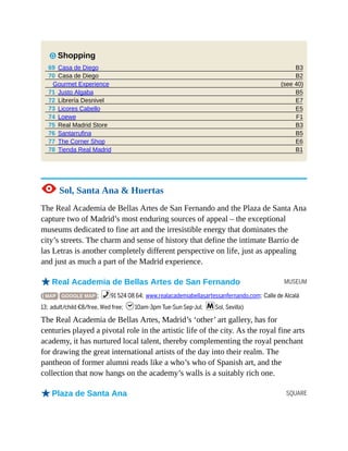 B3
B2
(see 40)
B5
E7
E5
F1
B3
B5
E6
B1
MUSEUM
SQUARE
7 Shopping
69 Casa de Diego
70 Casa de Diego
Gourmet Experience
71 Justo Algaba
72 Librería Desnivel
73 Licores Cabello
74 Loewe
75 Real Madrid Store
76 Santarrufina
77 The Corner Shop
78 Tienda Real Madrid
1 Sol, Santa Ana & Huertas
The Real Academia de Bellas Artes de San Fernando and the Plaza de Santa Ana
capture two of Madrid’s most enduring sources of appeal – the exceptional
museums dedicated to fine art and the irresistible energy that dominates the
city’s streets. The charm and sense of history that define the intimate Barrio de
las Letras is another completely different perspective on life, just as appealing
and just as much a part of the Madrid experience.
oReal Academia de Bellas Artes de San Fernando
( MAP GOOGLE MAP ; %91 524 08 64; www.realacademiabellasartessanfernando.com; Calle de Alcalá
13; adult/child €8/free, Wed free; h10am-3pm Tue-Sun Sep-Jul; mSol, Sevilla)
The Real Academia de Bellas Artes, Madrid’s ‘other’ art gallery, has for
centuries played a pivotal role in the artistic life of the city. As the royal fine arts
academy, it has nurtured local talent, thereby complementing the royal penchant
for drawing the great international artists of the day into their realm. The
pantheon of former alumni reads like a who’s who of Spanish art, and the
collection that now hangs on the academy’s walls is a suitably rich one.
oPlaza de Santa Ana
 