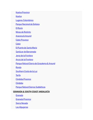 Huelva Province
Huelva
Lugares Colombinos
Parque Nacional de Doñana
El Rocío
Minas de Riotinto
Aracena & Around
Cádiz Province
Cádiz
El Puerto de Santa María
Sanlúcar de Barrameda
Jerez de la Frontera
Arcos de la Frontera
Parque Natural Sierra de Grazalema & Around
Ronda
Southern Costa de la Luz
Tarifa
Córdoba Province
Córdoba
Parque Natural Sierras Subbéticas
GRANADA & SOUTH COAST ANDALUCÍA
Granada
Granada Province
Sierra Nevada
Las Alpujarras
 