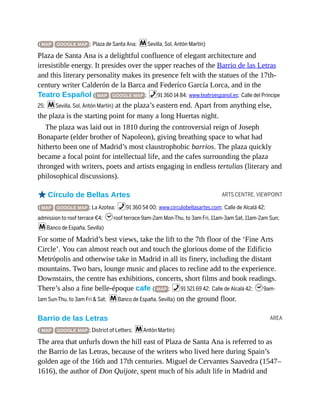 ARTS CENTRE, VIEWPOINT
AREA
( MAP GOOGLE MAP ; Plaza de Santa Ana; mSevilla, Sol, Antón Martín)
Plaza de Santa Ana is a delightful confluence of elegant architecture and
irresistible energy. It presides over the upper reaches of the Barrio de las Letras
and this literary personality makes its presence felt with the statues of the 17th-
century writer Calderón de la Barca and Federíco García Lorca, and in the
Teatro Español ( MAP GOOGLE MAP ; %91 360 14 84; www.teatroespanol.es; Calle del Príncipe
25; mSevilla, Sol, Antón Martín) at the plaza’s eastern end. Apart from anything else,
the plaza is the starting point for many a long Huertas night.
The plaza was laid out in 1810 during the controversial reign of Joseph
Bonaparte (elder brother of Napoleon), giving breathing space to what had
hitherto been one of Madrid’s most claustrophobic barrios. The plaza quickly
became a focal point for intellectual life, and the cafes surrounding the plaza
thronged with writers, poets and artists engaging in endless tertulias (literary and
philosophical discussions).
oCírculo de Bellas Artes
( MAP GOOGLE MAP ; La Azotea; %91 360 54 00; www.circulobellasartes.com; Calle de Alcalá 42;
admission to roof terrace €4; hroof terrace 9am-2am Mon-Thu, to 3am Fri, 11am-3am Sat, 11am-2am Sun;
mBanco de España, Sevilla)
For some of Madrid’s best views, take the lift to the 7th floor of the ‘Fine Arts
Circle’. You can almost reach out and touch the glorious dome of the Edificio
Metrópolis and otherwise take in Madrid in all its finery, including the distant
mountains. Two bars, lounge music and places to recline add to the experience.
Downstairs, the centre has exhibitions, concerts, short films and book readings.
There’s also a fine belle-époque cafe ( MAP ; %91 521 69 42; Calle de Alcalá 42; h9am-
1am Sun-Thu, to 3am Fri & Sat; mBanco de España, Sevilla) on the ground floor.
Barrio de las Letras
( MAP GOOGLE MAP ; District of Letters; mAntón Martín)
The area that unfurls down the hill east of Plaza de Santa Ana is referred to as
the Barrio de las Letras, because of the writers who lived here during Spain’s
golden age of the 16th and 17th centuries. Miguel de Cervantes Saavedra (1547–
1616), the author of Don Quijote, spent much of his adult life in Madrid and
 